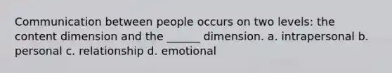 Communication between people occurs on two levels: the content dimension and the ______ dimension. a. intrapersonal b. personal c. relationship d. emotional