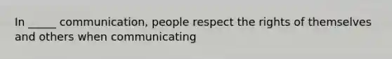 In _____ communication, people respect the rights of themselves and others when communicating