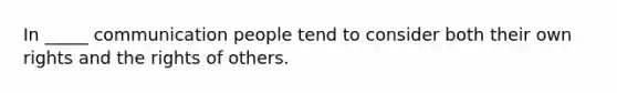 In _____ communication people tend to consider both their own rights and the rights of others.