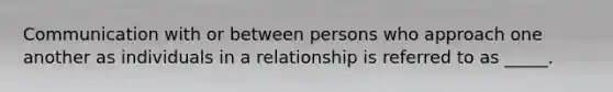 Communication with or between persons who approach one another as individuals in a relationship is referred to as _____.