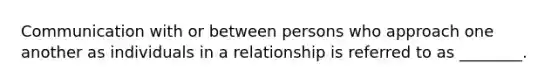 Communication with or between persons who approach one another as individuals in a relationship is referred to as ________.