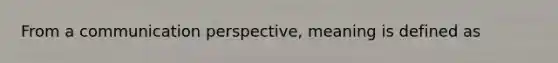 From a communication perspective, meaning is defined as