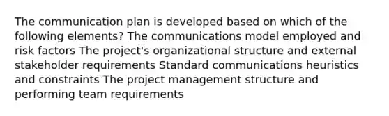 The communication plan is developed based on which of the following elements? The communications model employed and risk factors The project's organizational structure and external stakeholder requirements Standard communications heuristics and constraints The project management structure and performing team requirements