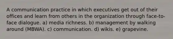 A communication practice in which executives get out of their offices and learn from others in the organization through face-to-face dialogue. a) media richness. b) management by walking around (MBWA). c) communication. d) wikis. e) grapevine.