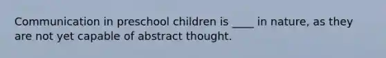 Communication in preschool children is ____ in nature, as they are not yet capable of abstract thought.