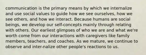 communication is the primary means by which we internalize and use social values to guide how we see ourselves, how we see others, and how we interact. Because humans are social beings, we develop our self-concepts mainly through relating with others. Our earliest glimpses of who we are and what we're worth come from our interactions with caregivers like family members, teachers, and coaches. As we mature, we continue to observe and inter-nalize other people's reactions to us.