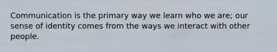 Communication is the primary way we learn who we are; our sense of identity comes from the ways we interact with other people.