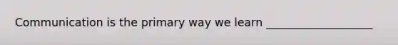 Communication is the primary way we learn ___________________