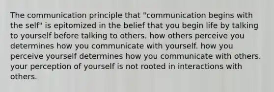 The communication principle that "communication begins with the self" is epitomized in the belief that you begin life by talking to yourself before talking to others. how others perceive you determines how you communicate with yourself. how you perceive yourself determines how you communicate with others. your perception of yourself is not rooted in interactions with others.