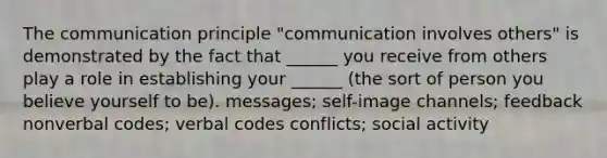 The communication principle "communication involves others" is demonstrated by the fact that ______ you receive from others play a role in establishing your ______ (the sort of person you believe yourself to be). messages; self-image channels; feedback nonverbal codes; verbal codes conflicts; social activity