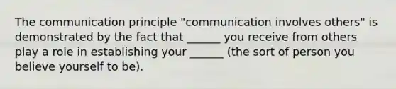 The communication principle "communication involves others" is demonstrated by the fact that ______ you receive from others play a role in establishing your ______ (the sort of person you believe yourself to be).