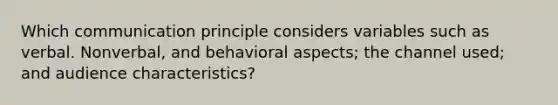 Which communication principle considers variables such as verbal. Nonverbal, and behavioral aspects; the channel used; and audience characteristics?