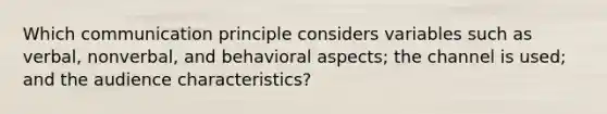 Which communication principle considers variables such as verbal, nonverbal, and behavioral aspects; the channel is used; and the audience characteristics?