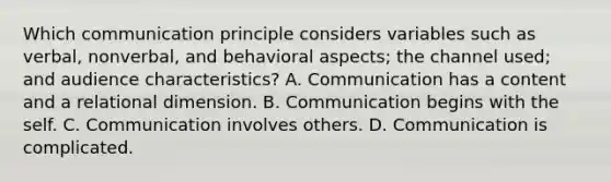 Which communication principle considers variables such as verbal, nonverbal, and behavioral aspects; the channel used; and audience characteristics? A. Communication has a content and a relational dimension. B. Communication begins with the self. C. Communication involves others. D. Communication is complicated.