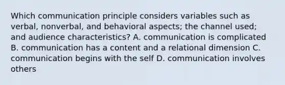 Which communication principle considers variables such as verbal, nonverbal, and behavioral aspects; the channel used; and audience characteristics? A. communication is complicated B. communication has a content and a relational dimension C. communication begins with the self D. communication involves others