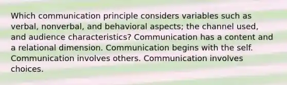 Which communication principle considers variables such as verbal, nonverbal, and behavioral aspects; the channel used, and audience characteristics? Communication has a content and a relational dimension. Communication begins with the self. Communication involves others. Communication involves choices.