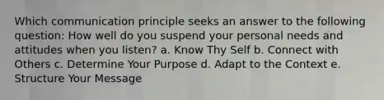 Which communication principle seeks an answer to the following question: How well do you suspend your personal needs and attitudes when you listen? a. Know Thy Self b. Connect with Others c. Determine Your Purpose d. Adapt to the Context e. Structure Your Message