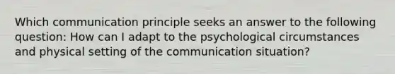 Which communication principle seeks an answer to the following question: How can I adapt to the psychological circumstances and physical setting of the communication situation?