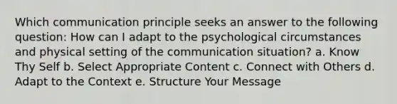 Which communication principle seeks an answer to the following question: How can I adapt to the psychological circumstances and physical setting of the communication situation? a. Know Thy Self b. Select Appropriate Content c. Connect with Others d. Adapt to the Context e. Structure Your Message