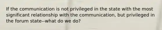 If the communication is not privileged in the state with the most significant relationship with the communication, but privileged in the forum state--what do we do?