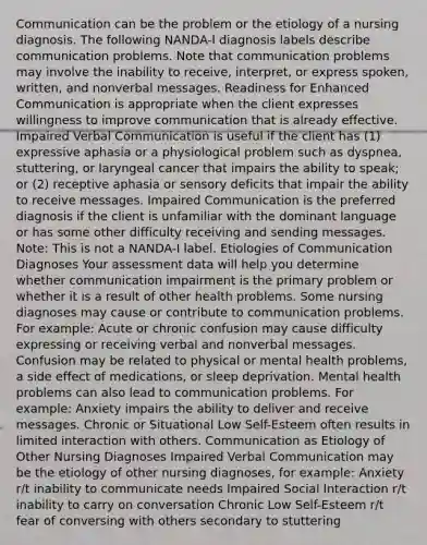 Communication can be the problem or the etiology of a nursing diagnosis. The following NANDA-I diagnosis labels describe communication problems. Note that communication problems may involve the inability to receive, interpret, or express spoken, written, and nonverbal messages. Readiness for Enhanced Communication is appropriate when the client expresses willingness to improve communication that is already effective. Impaired Verbal Communication is useful if the client has (1) expressive aphasia or a physiological problem such as dyspnea, stuttering, or laryngeal cancer that impairs the ability to speak; or (2) receptive aphasia or sensory deficits that impair the ability to receive messages. Impaired Communication is the preferred diagnosis if the client is unfamiliar with the dominant language or has some other difficulty receiving and sending messages. Note: This is not a NANDA-I label. Etiologies of Communication Diagnoses Your assessment data will help you determine whether communication impairment is the primary problem or whether it is a result of other health problems. Some nursing diagnoses may cause or contribute to communication problems. For example: Acute or chronic confusion may cause difficulty expressing or receiving verbal and nonverbal messages. Confusion may be related to physical or mental health problems, a side effect of medications, or sleep deprivation. Mental health problems can also lead to communication problems. For example: Anxiety impairs the ability to deliver and receive messages. Chronic or Situational Low Self-Esteem often results in limited interaction with others. Communication as Etiology of Other Nursing Diagnoses Impaired Verbal Communication may be the etiology of other nursing diagnoses, for example: Anxiety r/t inability to communicate needs Impaired Social Interaction r/t inability to carry on conversation Chronic Low Self-Esteem r/t fear of conversing with others secondary to stuttering