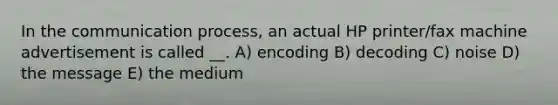 In the communication process, an actual HP printer/fax machine advertisement is called __. A) encoding B) decoding C) noise D) the message E) the medium