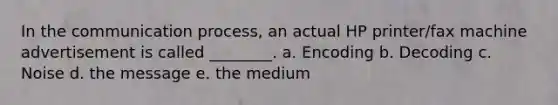 In the communication process, an actual HP printer/fax machine advertisement is called ________. a. Encoding b. Decoding c. Noise d. the message e. the medium