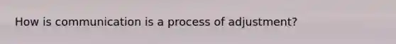 How is communication is a process of adjustment?