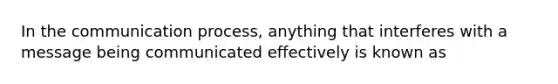 In the communication process, anything that interferes with a message being communicated effectively is known as