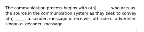 The communication process begins with a(n) ______ who acts as the source in the communication system as they seek to convey a(n) _____. a. sender, message b. receiver, attitude c. advertiser, slogan d. decoder, message