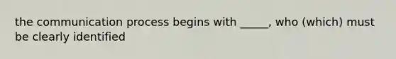 the communication process begins with _____, who (which) must be clearly identified