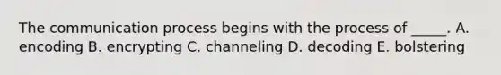 The communication process begins with the process of _____. A. encoding B. encrypting C. channeling D. decoding E. bolstering