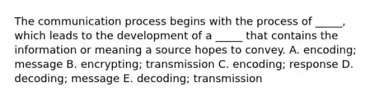 The communication process begins with the process of _____, which leads to the development of a _____ that contains the information or meaning a source hopes to convey. A. encoding; message B. encrypting; transmission C. encoding; response D. decoding; message E. decoding; transmission