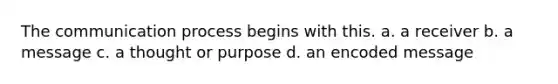 The communication process begins with this. a. a receiver b. a message c. a thought or purpose d. an encoded message