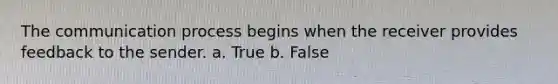 The communication process begins when the receiver provides feedback to the sender. a. True b. False