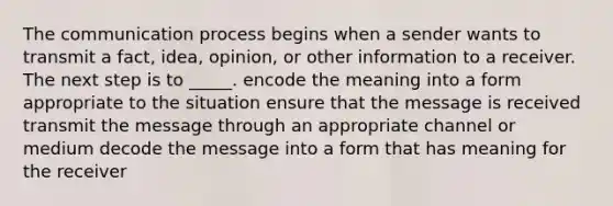 The communication process begins when a sender wants to transmit a fact, idea, opinion, or other information to a receiver. The next step is to _____. encode the meaning into a form appropriate to the situation ensure that the message is received transmit the message through an appropriate channel or medium decode the message into a form that has meaning for the receiver