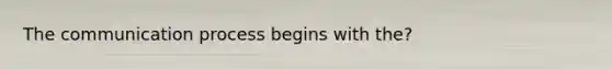 The communication process begins with the?