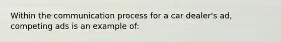 Within <a href='https://www.questionai.com/knowledge/kTysIo37id-the-communication-process' class='anchor-knowledge'>the communication process</a> for a car dealer's ad, competing ads is an example of: