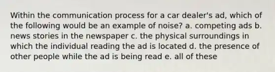 Within the communication process for a car dealer's ad, which of the following would be an example of noise? a. competing ads b. news stories in the newspaper c. the physical surroundings in which the individual reading the ad is located d. the presence of other people while the ad is being read e. all of these