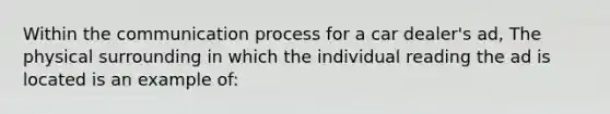 Within <a href='https://www.questionai.com/knowledge/kTysIo37id-the-communication-process' class='anchor-knowledge'>the communication process</a> for a car dealer's ad, The physical surrounding in which the individual reading the ad is located is an example of: