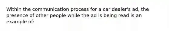 Within the communication process for a car dealer's ad, the presence of other people while the ad is being read is an example of: