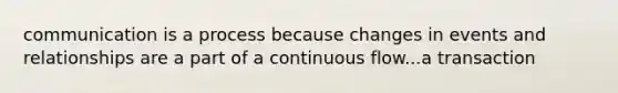 communication is a process because changes in events and relationships are a part of a continuous flow...a transaction