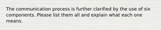 The communication process is further clarified by the use of six components. Please list them all and explain what each one means.