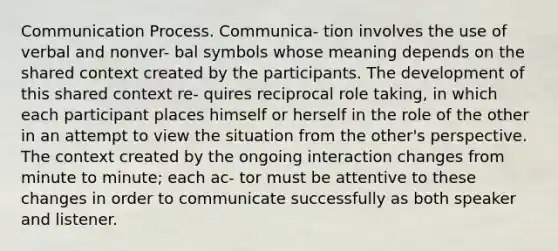 <a href='https://www.questionai.com/knowledge/kaIZL86zLL-communication-process' class='anchor-knowledge'>communication process</a>. Communica- tion involves the use of verbal and nonver- bal symbols whose meaning depends on the shared context created by the participants. The development of this shared context re- quires reciprocal role taking, in which each participant places himself or herself in the role of the other in an attempt to view the situation from the other's perspective. The context created by the ongoing interaction changes from minute to minute; each ac- tor must be attentive to these changes in order to communicate successfully as both speaker and listener.