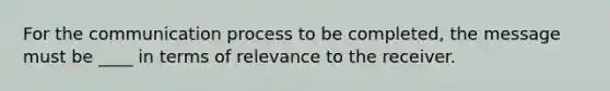 For the communication process to be completed, the message must be ____ in terms of relevance to the receiver.