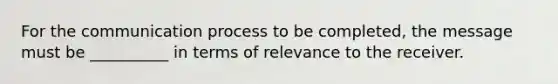 For the communication process to be completed, the message must be __________ in terms of relevance to the receiver.