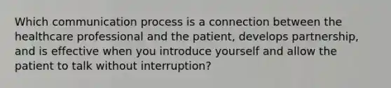 Which communication process is a connection between the healthcare professional and the patient, develops partnership, and is effective when you introduce yourself and allow the patient to talk without interruption?