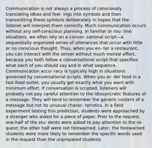 Communication is not always a process of consciously translating ideas and feel- ings into symbols and then transmitting these symbols deliberately in hopes that the listener will interpret them correctly. Much communication occurs without any self-conscious planning. In familiar or rou- tine situations, we often rely on a conver- sational script—a sequentially organized series of utterances that occur with little or no conscious thought. Thus, when you en- ter a restaurant, you can interact with the server without much mental effort, because you both follow a conversational script that specifies what each of you should say and in what sequence. Communication accu- racy is typically high in situations governed by conversational scripts. When you or- der food in a fast-food outlet, you usually get exactly what you want with minimum effort. If conversation is scripted, listeners will probably not pay careful attention to the idiosyncratic features of a message. They will tend to remember the generic content of a message but not its unusual charac- teristics. In a field experiment testing this prediction, students were approached by a stranger who asked for a piece of paper. Prior to the request, one-half of the stu- dents were asked to pay attention to the re- quest; the other half were not forewarned. Later, the forewarned students were more likely to remember the specific words used in the request than the unprepared students