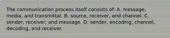 The communication process itself consists of: A. message, media, and transmittal. B. source, receiver, and channel. C. sender, receiver, and message. D. sender, encoding, channel, decoding, and receiver.