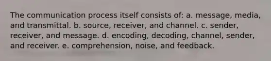 The communication process itself consists of: a. message, media, and transmittal. b. source, receiver, and channel. c. sender, receiver, and message. d. encoding, decoding, channel, sender, and receiver. e. comprehension, noise, and feedback.